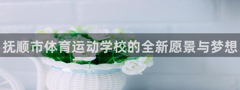 MK体育官网下载娱乐：抚顺市体育运动学校的全新愿景与